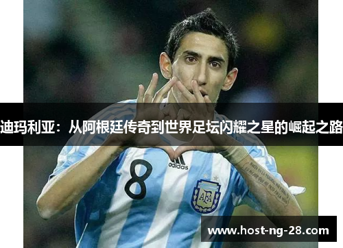 迪玛利亚：从阿根廷传奇到世界足坛闪耀之星的崛起之路
