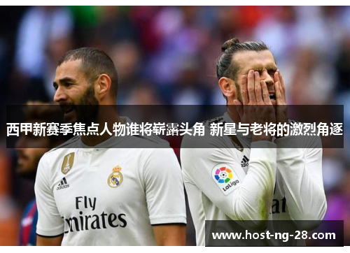 西甲新赛季焦点人物谁将崭露头角 新星与老将的激烈角逐 西甲新赛季焦点人物谁将崭露头角 新星与老将的激烈角逐