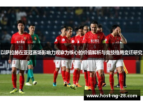 以萨拉赫在亚冠赛场影响力观察为核心的价值解析与竞技格局变迁研究 以萨拉赫在亚冠赛场影响力观察为核心的价值解析与竞技格局变迁研究