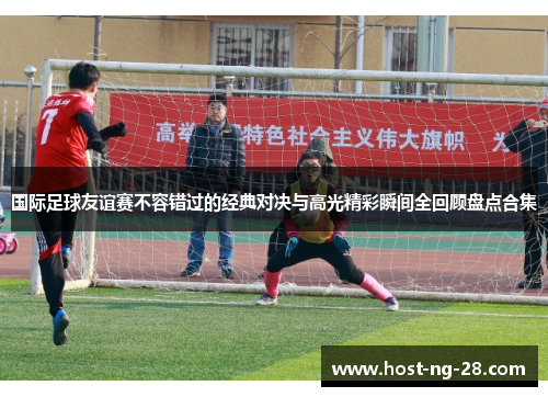 国际足球友谊赛不容错过的经典对决与高光精彩瞬间全回顾盘点合集