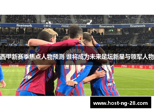 西甲新赛季焦点人物预测 谁将成为未来足坛新星与领军人物