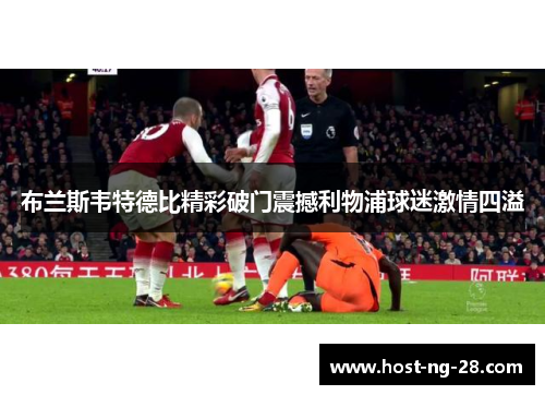 布兰斯韦特德比精彩破门震撼利物浦球迷激情四溢 布兰斯韦特德比精彩破门震撼利物浦球迷激情四溢