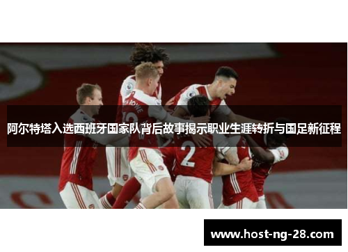 阿尔特塔入选西班牙国家队背后故事揭示职业生涯转折与国足新征程