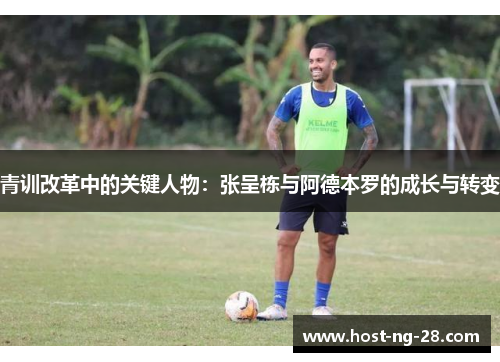 青训改革中的关键人物:张呈栋与阿德本罗的成长与转变 青训改革中的关键人物:张呈栋与阿德本罗的成长与转变